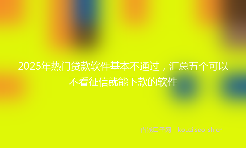 2025年热门贷款软件基本不通过，汇总五个可以不看征信就能下款的软件