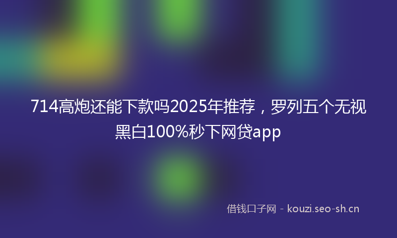 714高炮还能下款吗2025年推荐，罗列五个无视黑白100%秒下网贷app