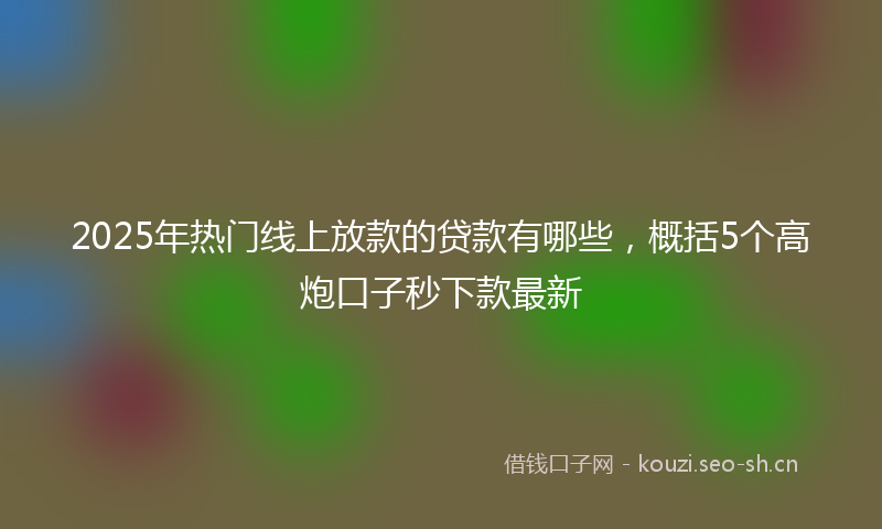 2025年热门线上放款的贷款有哪些，概括5个高炮口子秒下款最新