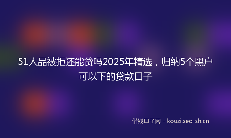 51人品被拒还能贷吗2025年精选，归纳5个黑户可以下的贷款口子