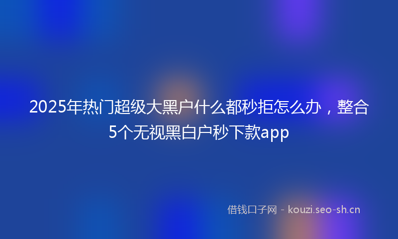 2025年热门超级大黑户什么都秒拒怎么办，整合5个无视黑白户秒下款app