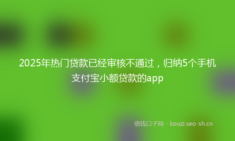 2025年热门贷款已经审核不通过，归纳5个手机支付宝小额贷款的app