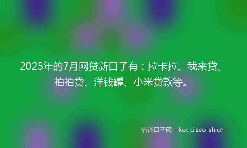 2025年的7月网贷新口子有：拉卡拉、我来贷、拍拍贷、洋钱罐、小米贷款等。