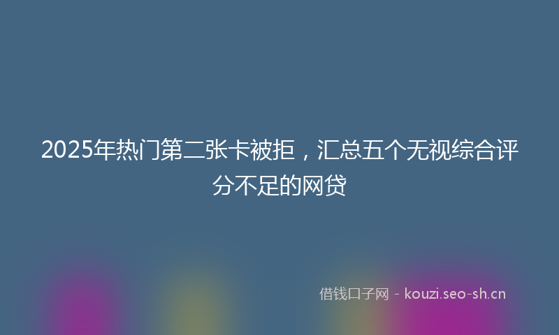 2025年热门第二张卡被拒，汇总五个无视综合评分不足的网贷