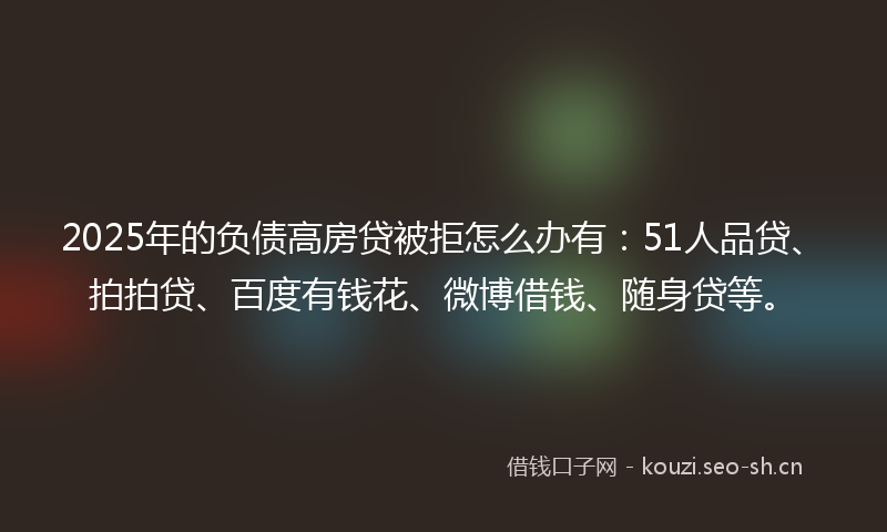 2025年的负债高房贷被拒怎么办有：51人品贷、拍拍贷、百度有钱花、微博借钱、随身贷等。
