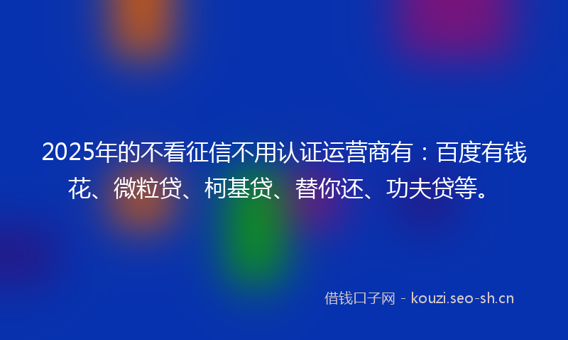 2025年的不看征信不用认证运营商有：百度有钱花、微粒贷、柯基贷、替你还、功夫贷等。