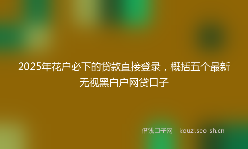 2025年花户必下的贷款直接登录，概括五个最新无视黑白户网贷口子
