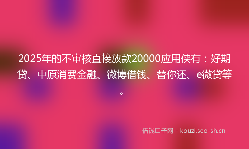2025年的不审核直接放款20000应用侠有:好期贷、中原消费金融、微博借钱、替你还、e微贷等。