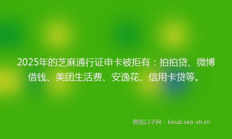 2025年的芝麻通行证申卡被拒有：拍拍贷、微博借钱、美团生活费、安逸花、信用卡贷等。
