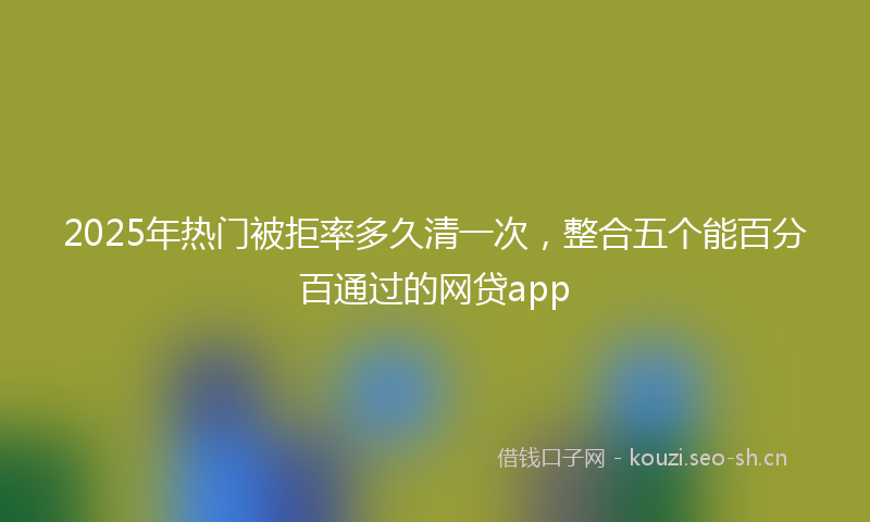 2025年热门被拒率多久清一次，整合五个能百分百通过的网贷app