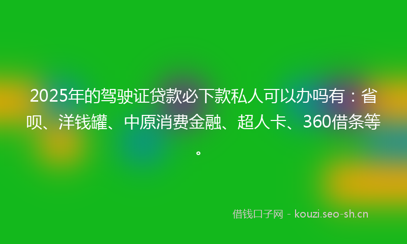 2025年的驾驶证贷款必下款私人可以办吗有：省呗、洋钱罐、中原消费金融、超人卡、360借条等。