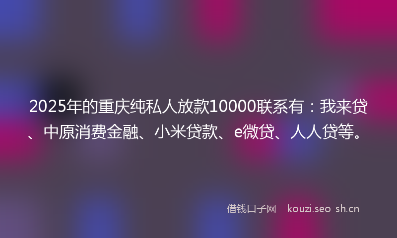 2025年的重庆纯私人放款10000联系有：我来贷、中原消费金融、小米贷款、e微贷、人人贷等。
