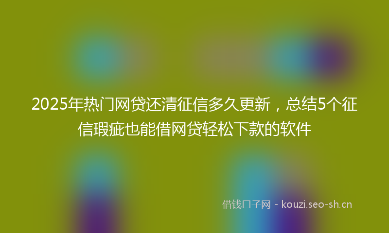 2025年热门网贷还清征信多久更新，总结5个征信瑕疵也能借网贷轻松下款的软件