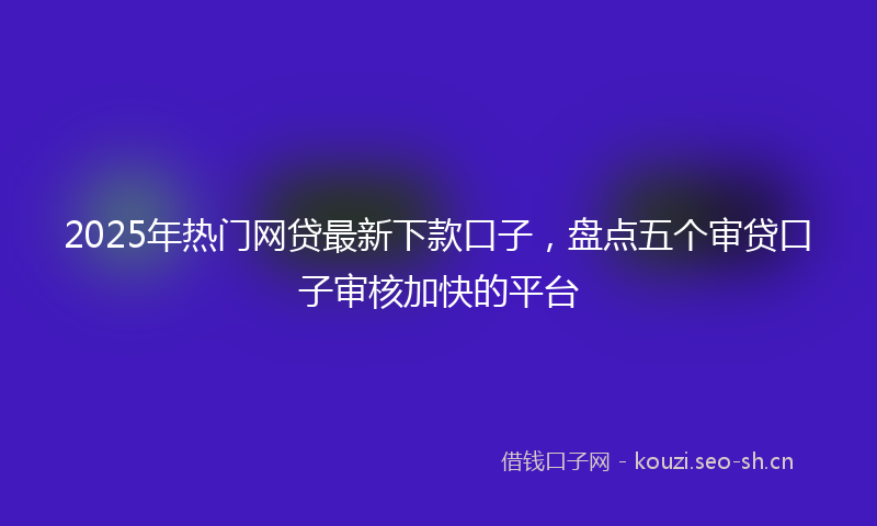 2025年热门网贷最新下款口子，盘点五个审贷口子审核加快的平台
