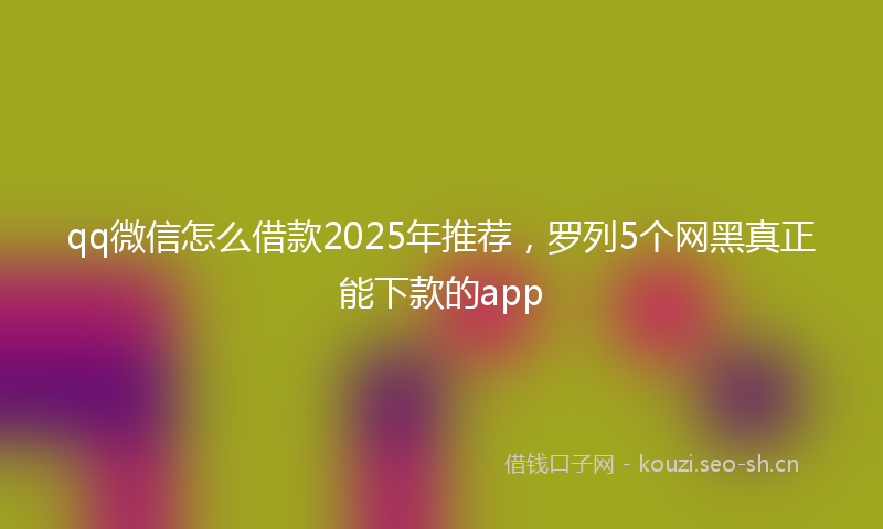 qq微信怎么借款2025年推荐，罗列5个网黑真正能下款的app