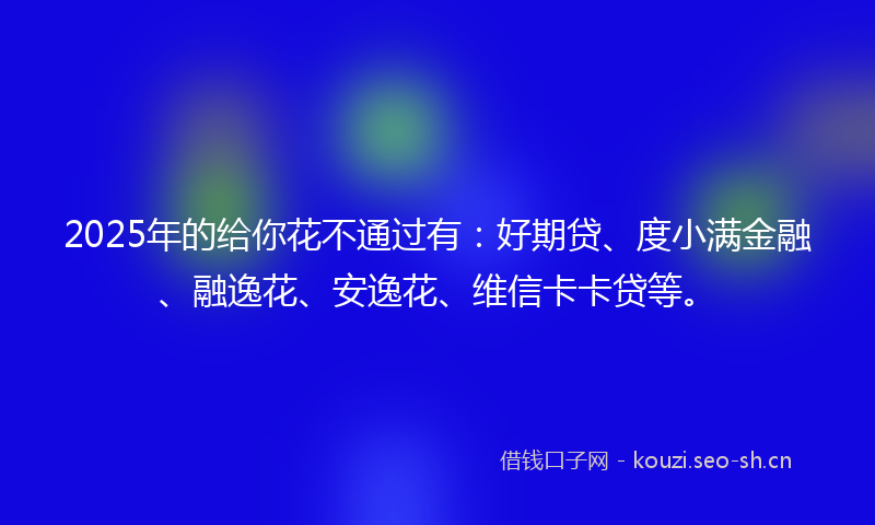 2025年的给你花不通过有：好期贷、度小满金融、融逸花、安逸花、维信卡卡贷等。