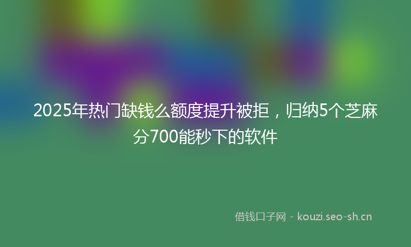 2025年热门缺钱么额度提升被拒，归纳5个芝麻分700能秒下的软件