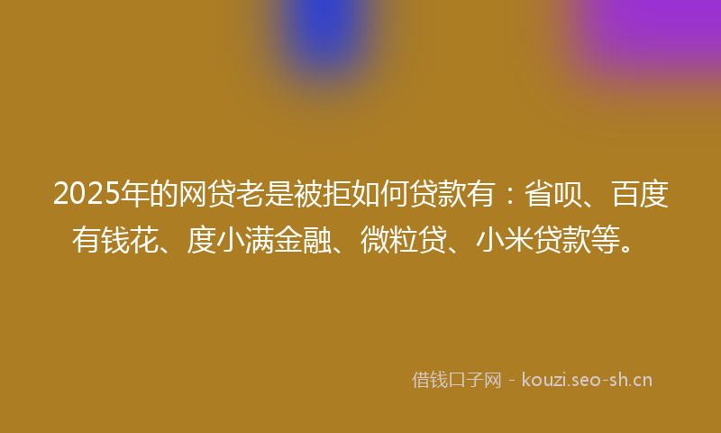 2025年的网贷老是被拒如何贷款有：省呗、百度有钱花、度小满金融、微粒贷、小米贷款等。