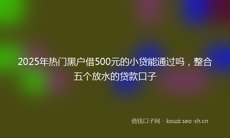 2025年热门黑户借500元的小贷能通过吗，整合五个放水的贷款口子