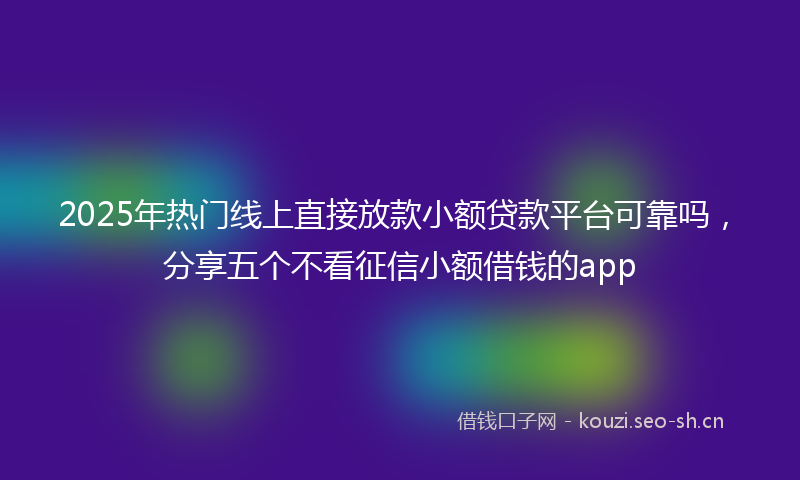 2025年热门线上直接放款小额贷款平台可靠吗，分享五个不看征信小额借钱的app