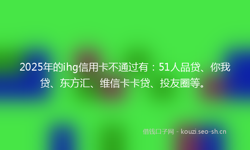 2025年的ihg信用卡不通过有：51人品贷、你我贷、东方汇、维信卡卡贷、投友圈等。
