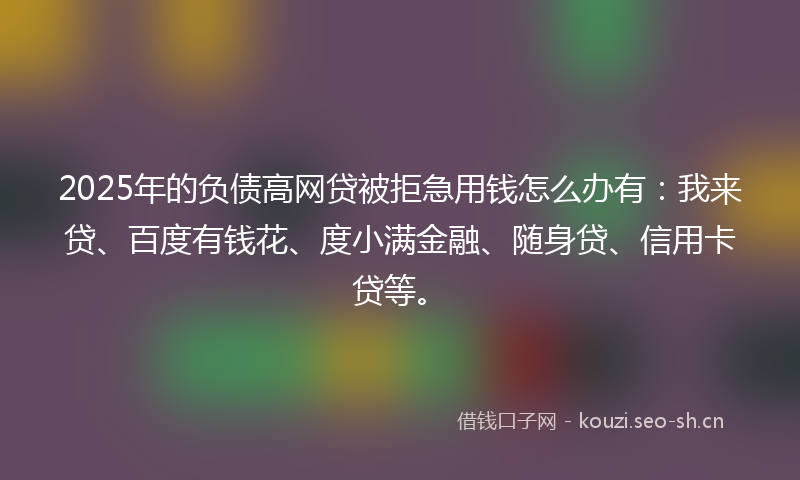 2025年的负债高网贷被拒急用钱怎么办有：我来贷、百度有钱花、度小满金融、随身贷、信用卡贷等。
