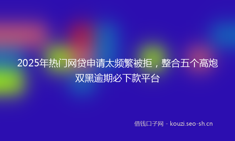 2025年热门网贷申请太频繁被拒,整合五个高炮双黑逾期必下款平台