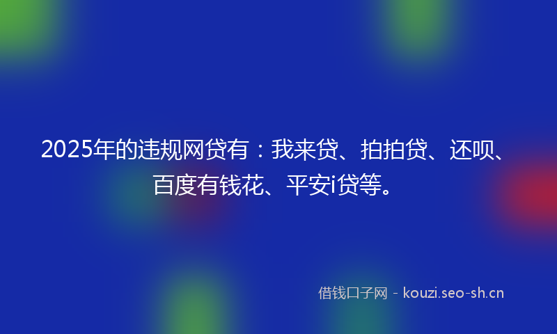 2025年的违规网贷有：我来贷、拍拍贷、还呗、百度有钱花、平安i贷等。