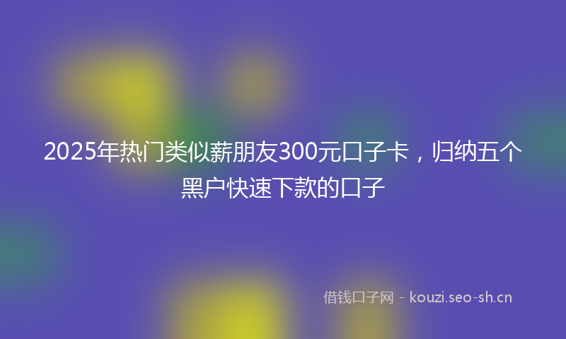 2025年热门类似薪朋友300元口子卡，归纳五个黑户快速下款的口子