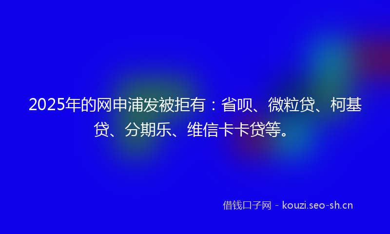 2025年的网申浦发被拒有：省呗、微粒贷、柯基贷、分期乐、维信卡卡贷等。