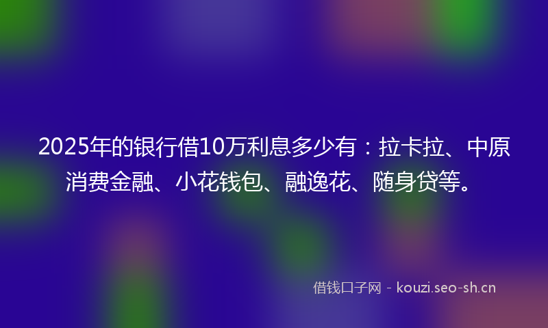 2025年的银行借10万利息多少有：拉卡拉、中原消费金融、小花钱包、融逸花、随身贷等。
