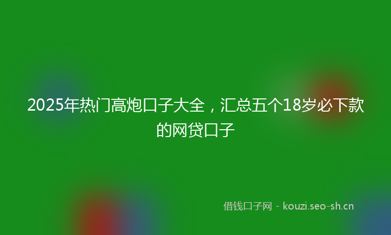 2025年热门高炮口子大全，汇总五个18岁必下款的网贷口子