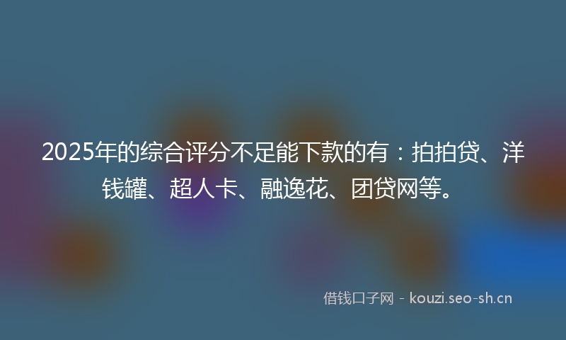 2025年的综合评分不足能下款的有：拍拍贷、洋钱罐、超人卡、融逸花、团贷网等。