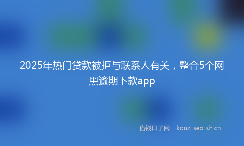 2025年热门贷款被拒与联系人有关，整合5个网黑逾期下款app