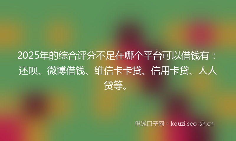 2025年的综合评分不足在哪个平台可以借钱有：还呗、微博借钱、维信卡卡贷、信用卡贷、人人贷等。