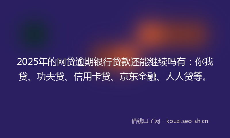 2025年的网贷逾期银行贷款还能继续吗有：你我贷、功夫贷、信用卡贷、京东金融、人人贷等。