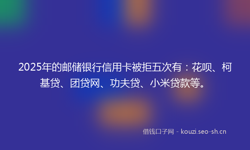 2025年的邮储银行信用卡被拒五次有:花呗、柯基贷、团贷网、功夫贷、小米贷款等。
