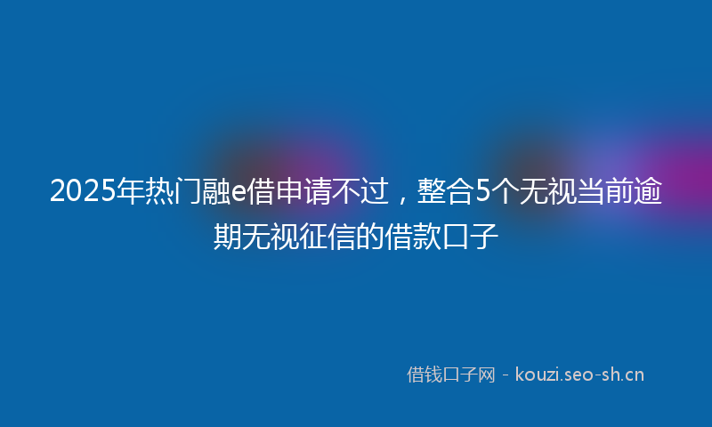 2025年热门融e借申请不过，整合5个无视当前逾期无视征信的借款口子