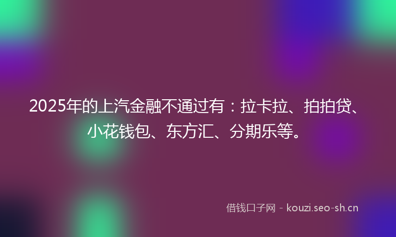 2025年的上汽金融不通过有:拉卡拉、拍拍贷、小花钱包、东方汇、分期乐等。