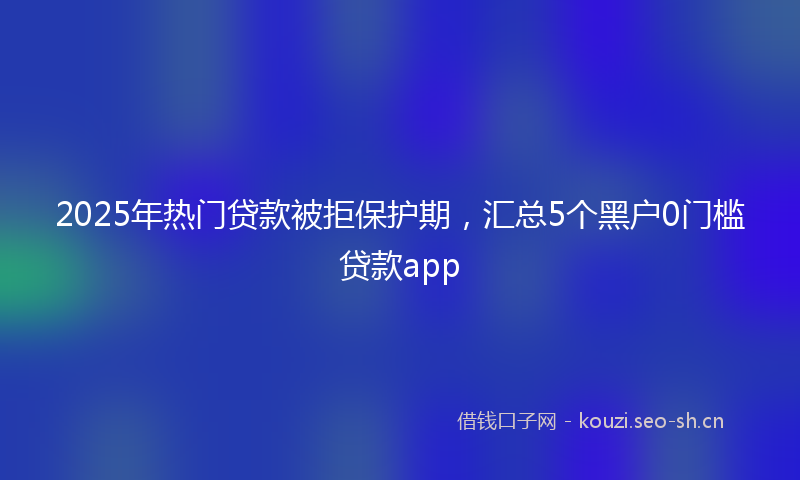 2025年热门贷款被拒保护期，汇总5个黑户0门槛贷款app