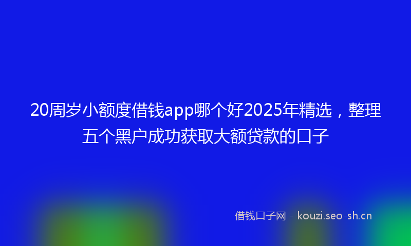20周岁小额度借钱app哪个好2025年精选，整理五个黑户成功获取大额贷款的口子
