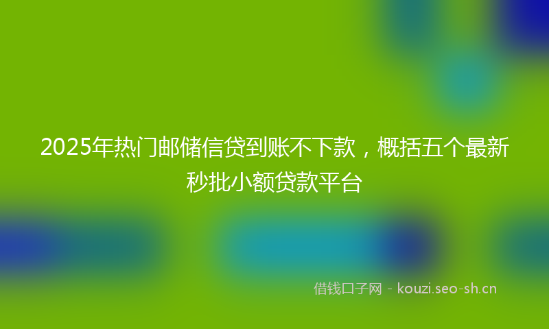 2025年热门邮储信贷到账不下款，概括五个最新秒批小额贷款平台