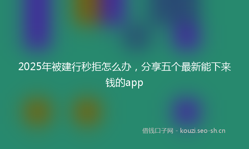 2025年被建行秒拒怎么办，分享五个最新能下来钱的app
