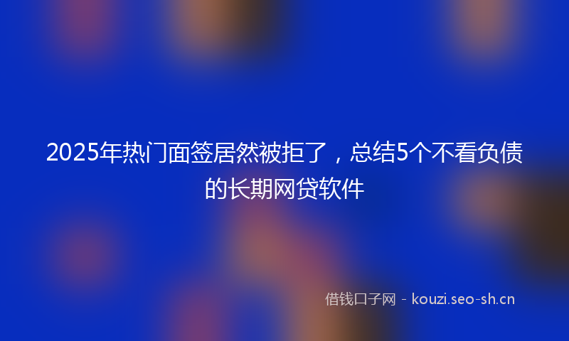 2025年热门面签居然被拒了,总结5个不看负债的长期网贷软件