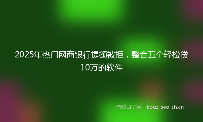 2025年热门网商银行提额被拒，整合五个轻松贷10万的软件