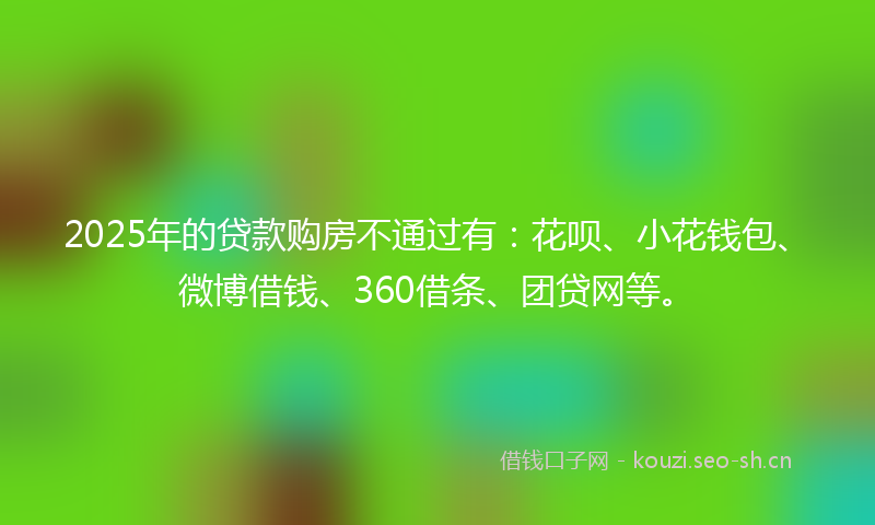 2025年的贷款购房不通过有：花呗、小花钱包、微博借钱、360借条、团贷网等。