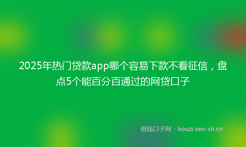 2025年热门贷款app哪个容易下款不看征信，盘点5个能百分百通过的网贷口子