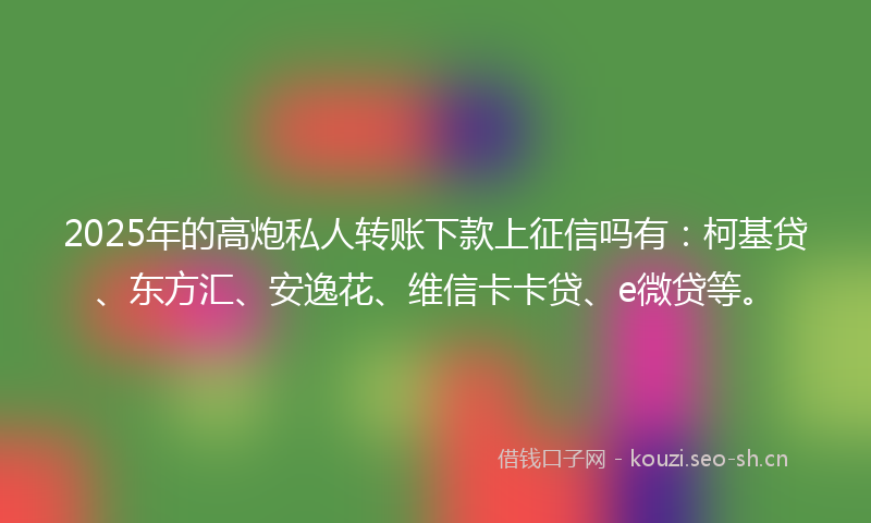 2025年的高炮私人转账下款上征信吗有:柯基贷、东方汇、安逸花、维信卡卡贷、e微贷等。