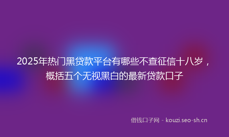 2025年热门黑贷款平台有哪些不查征信十八岁，概括五个无视黑白的最新贷款口子
