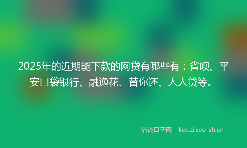 2025年的近期能下款的网贷有哪些有：省呗、平安口袋银行、融逸花、替你还、人人贷等。